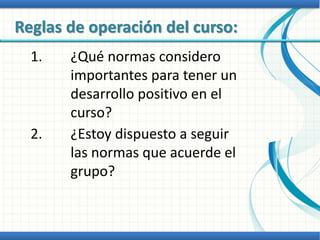 Reglas de operación del curso:
1. ¿Qué normas considero
importantes para tener un
desarrollo positivo en el
curso?
2. ¿Estoy dispuesto a seguir
las normas que acuerde el
grupo?
 
