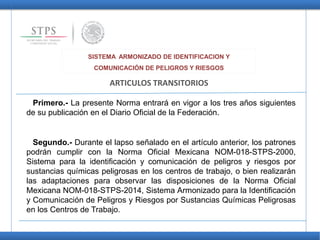 SISTEMA ARMONIZADO DE IDENTIFICACION Y
COMUNICACIÓN DE PELIGROS Y RIESGOS
ARTICULOS TRANSITORIOS
Primero.- La presente Norma entrará en vigor a los tres años siguientes
de su publicación en el Diario Oficial de la Federación.
Segundo.- Durante el lapso señalado en el artículo anterior, los patrones
podrán cumplir con la Norma Oficial Mexicana NOM-018-STPS-2000,
Sistema para la identificación y comunicación de peligros y riesgos por
sustancias químicas peligrosas en los centros de trabajo, o bien realizarán
las adaptaciones para observar las disposiciones de la Norma Oficial
Mexicana NOM-018-STPS-2014, Sistema Armonizado para la Identificación
y Comunicación de Peligros y Riesgos por Sustancias Químicas Peligrosas
en los Centros de Trabajo.
 