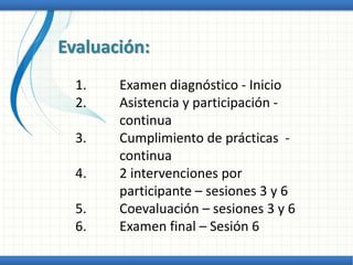 Evaluación:
1. Examen diagnóstico - Inicio
2. Asistencia y participación -
continua
3. Cumplimiento de prácticas -
continua
4. 2 intervenciones por
participante – sesiones 3 y 6
5. Coevaluación – sesiones 3 y 6
6. Examen final – Sesión 6
 