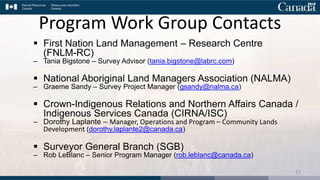 Program Work Group Contacts
 First Nation Land Management – Research Centre
(FNLM-RC)
– Tania Bigstone – Survey Advisor (tania.bigstone@labrc.com)
 National Aboriginal Land Managers Association (NALMA)
– Graeme Sandy – Survey Project Manager (gsandy@nalma.ca)
 Crown-Indigenous Relations and Northern Affairs Canada /
Indigenous Services Canada (CIRNA/ISC)
– Dorothy Laplante – Manager, Operations and Program – Community Lands
Development (dorothy.laplante2@canada.ca)
 Surveyor General Branch (SGB)
– Rob LeBlanc – Senior Program Manager (rob.leblanc@canada.ca)
17
 