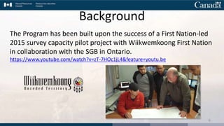 The Program has been built upon the success of a First Nation-led
2015 survey capacity pilot project with Wiikwemkoong First Nation
in collaboration with the SGB in Ontario.
https://www.youtube.com/watch?v=zT-7HOc1jL4&feature=youtu.be
6
Background
 