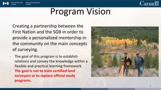 Creating a partnership between the
First Nation and the SGB in order to
provide a personalized mentorship in
the community on the main concepts
of surveying.
- The goal of this program is to establish
relations and convey the knowledge within a
flexible and practical learning framework.
- The goal is not to train certified land
surveyors or to replace official study
programs.
8
Program Vision
 
