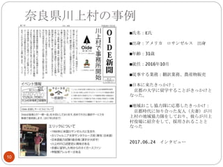 奈良県川上村の事例
10
■氏名：E氏
■出身：アメリカ ロサンゼルス 出身
■年齢：31歳
■就任：2016年10月
■従事する業務：翻訳業務、農産物販売
■日本に来たきっかけ：
京都の大学に留学することがきっかけと
なった。
■地域おこし協力隊に応募したきっかけ：
京都時代に知り合った友人（夫妻）が川
上村の地域協力隊をしており、彼らが川上
村役場に紹介をして、採用されることと
なった
2017.06.24 インタビュー
 
