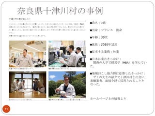 奈良県十津川村の事例
11
■氏名：J氏
■出身：フランス 出身
■年齢：30代
■就任：2016年11月
■従事する業務：林業
■日本に来たきっかけ：
関西の大学で経営学（MBA）を学んでい
た。
■地域おこし協力隊に応募したきっかけ：
ゼミの先生の紹介で十津川村と出会い、
書類審査、面接を経て採用されることと
なった。
ホームページ上の情報より
 