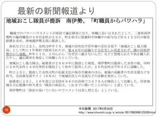 最新の新聞報道より
地域おこし隊員が提訴 南伊勢、「町職員からパワハラ」
職場でのパワーハラスメントが原因で適応障害になり、休職に追い込まれたとして、三重県南伊
勢町の臨時職員の３０代女性が２９日、町を相手に慰謝料や休職中の給与など計３１２万円の損害
賠償を求め、津地裁伊勢支部に提訴した。
訴状などによると、女性は昨年７月、地域の活性化や若年層の定住を促す「地域おこし協力隊
員」として町に１年契約で採用されたが、築４０年の雨漏りする住宅しか用意されず、隣の同県伊
勢市から通勤。昨年１１月、上司らから「なぜ引っ越さないんだ」などと怒鳴られたり机を蹴られ
たりし、適応障害を発症して休職したとしている。
地域おこし協力隊は、総務省が２００９年に創設した制度。南伊勢町は提訴した女性の他、同時
に２０代女性と４０代男性を隊員として初めて採用したが、２０代女性は今年３月に退職した。
町によると、提訴した女性は町の伝統文化の保存や継承のほか、地域の高齢者の生活支援などを
担当。会員制交流サイト（ＳＮＳ）で地域住民との交流などの活動を発信していた。
総務省によると、１６年度には全国８８６の自治体で３９７８人が隊員として活動した。同省地
域自立応援課の担当者は「隊員の訴訟は、これまでに聞いたことがない」と話している。
南伊勢町は「訴状が届いていないのでコメントは差し控える」としている。
中日新聞 2017年6月30日
http://www.chunichi.co.jp/s/article/2017062990125326.html
16
 