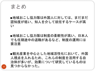 まとめ
17
■地域おこし協力隊は外国人に対しては、まだまだ
認知度が低い、知人を介して就任するケースが高
い
■地域おこし協力隊は制度の柔軟性が高い、日本人
でも任期途中の退職があるなど、制度の運用には
要注意
■観光産業を中心とした地域活性化において、外国
人視点を入れるため、これらの制度を活用する自
治体が多いが、効果について研究しているものは
見つからなかった。
 