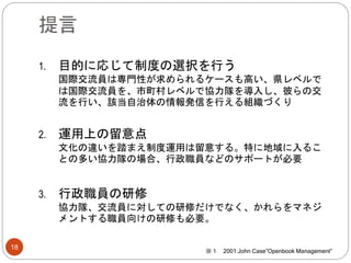 提言
1. 目的に応じて制度の選択を行う
国際交流員は専門性が求められるケースも高い、県レベルで
は国際交流員を、市町村レベルで協力隊を導入し、彼らの交
流を行い、該当自治体の情報発信を行える組織づくり
2. 運用上の留意点
文化の違いを踏まえ制度運用は留意する。特に地域に入るこ
との多い協力隊の場合、行政職員などのサポートが必要
3. 行政職員の研修
協力隊、交流員に対しての研修だけでなく、かれらをマネジ
メントする職員向けの研修も必要。
18
※１ 2001.John Case”Openbook Management”
 