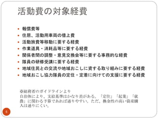 活動費の対象経費
 報償費等
 住居、活動用車両の借上費
 活動旅費等移動に要する経費
 作業道具・消耗品等に要する経費
 関係者間の調整・意見交換会等に要する事務的な経費
 隊員の研修受講に要する経費
 地域住民との交流や地域おこしに資する取り組みに要する経費
 地域おこし協力隊員の定住・定着に向けての支援に要する経費
※総務省のガイドラインより
自治体により、支給基準はかなり差がある。「定住」「起業」「就
農」に関わる予算であれば通りやすい。ただ、換金性の高い資産購
入は通りにくい。
5
 