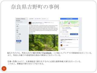 奈良県吉野町の事例
9
7/8～7/9にかけて、大峯奥駈道で修行をするのに必要な蓮華奉献入峯行を行っている。
このあと、修験道の修行を行う予定である。
N氏が手がける、外国人向けの観光情報のFacebook、この他にもブログでの情報発信を行っている。
また、外国人目線での着地型旅行商品の開発などを行っている。
 