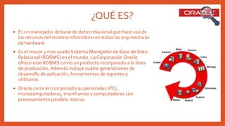 ¿QUÉ ES?
 Es un manejador de base de datos relacional que hace uso de
los recursos del sistema informático en todas las arquitecturas
de hardware
 Es el mayor y mas usado Sistema Manejador de Base de Dato
Relacional (RDBMS) en el mundo. La Corporación Oracle
ofrece este RDBMS como un producto incorporado a la línea
de producción. Además incluye cuatro generaciones de
desarrollo de aplicación, herramientas de reportes y
utilitarios.
 Oracle corre en computadoras personales (PC),
microcomputadoras, mainframes y computadoras con
procesamiento paralelo masivo
 