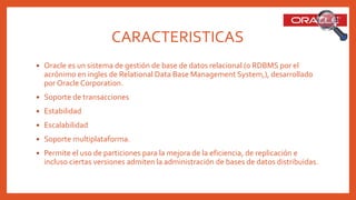 CARACTERISTICAS
 Oracle es un sistema de gestión de base de datos relacional (o RDBMS por el
acrónimo en ingles de Relational Data Base Management System,), desarrollado
por Oracle Corporation.
 Soporte de transacciones
 Estabilidad
 Escalabilidad
 Soporte multiplataforma.
 Permite el uso de particiones para la mejora de la eficiencia, de replicación e
incluso ciertas versiones admiten la administración de bases de datos distribuidas.
 