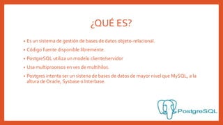 ¿QUÉ ES?
• Es un sistema de gestión de bases de datos objeto-relacional.
• Código fuente disponible libremente.
• PostgreSQL utiliza un modelo cliente/servidor
• Usa multiprocesos en ves de multihilos.
• Postgres intenta ser un sistena de bases de datos de mayor nivel que MySQL, a la
altura de Oracle, Sysbase o Interbase.
 