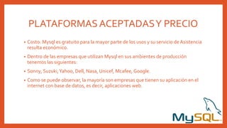 PLATAFORMAS ACEPTADASY PRECIO
• Costo: Mysql es gratuito para la mayor parte de los usos y su servicio de Asistencia
resulta económico.
• Dentro de las empresas que utilizan Mysql en sus ambientes de producción
tenemos las siguientes:
• Sonny, Suzuki,Yahoo, Dell, Nasa, Unicef, Mcafee, Google.
• Como se puede observar, la mayoría son empresas que tienen su aplicación en el
internet con base de datos, es decir, aplicaciones web.
 