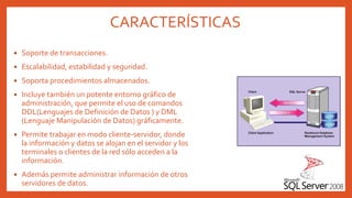 CARACTERÍSTICAS
 Soporte de transacciones.
 Escalabilidad, estabilidad y seguridad.
 Soporta procedimientos almacenados.
 Incluye también un potente entorno gráfico de
administración, que permite el uso de comandos
DDL(Lenguajes de Definición de Datos ) y DML
(Lenguaje Manipulación de Datos) gráficamente.
 Permite trabajar en modo cliente-servidor, donde
la información y datos se alojan en el servidor y los
terminales o clientes de la red sólo acceden a la
información.
 Además permite administrar información de otros
servidores de datos.
 