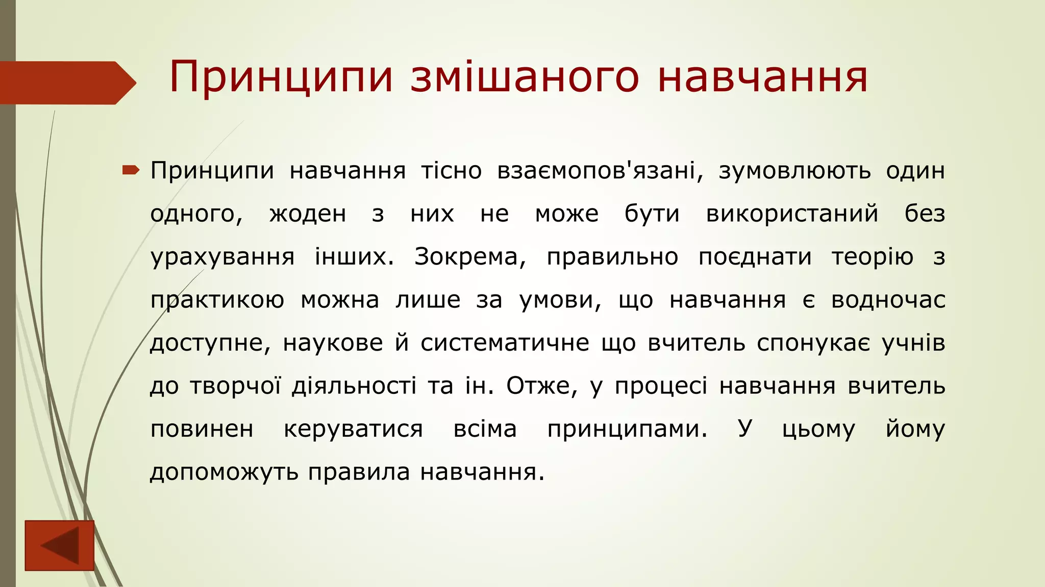 Принципи змішаного навчання
 Принципи навчання тісно взаємопов'язані, зумовлюють один
одного, жоден з них не може бути використаний без
урахування інших. Зокрема, правильно поєднати теорію з
практикою можна лише за умови, що навчання є водночас
доступне, наукове й систематичне що вчитель спонукає учнів
до творчої діяльності та ін. Отже, у процесі навчання вчитель
повинен керуватися всіма принципами. У цьому йому
допоможуть правила навчання.
 