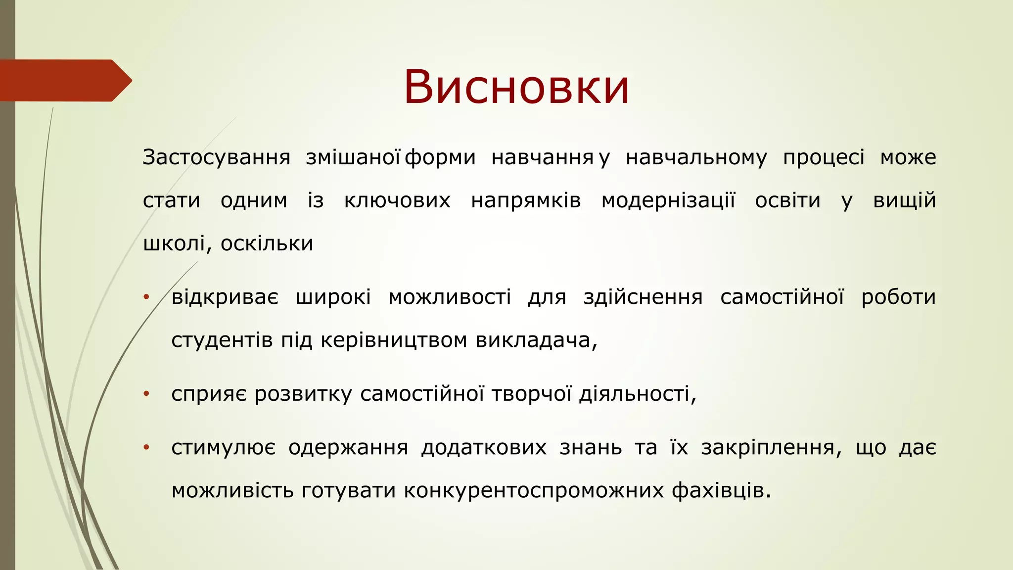 Висновки
Застосування змішаної форми навчання у навчальному процесі може
стати одним із ключових напрямків модернізації освіти у вищій
школі, оскільки
• відкриває широкі можливості для здійснення самостійної роботи
студентів під керівництвом викладача,
• сприяє розвитку самостійної творчої діяльності,
• стимулює одержання додаткових знань та їх закріплення, що дає
можливість готувати конкурентоспроможних фахівців.
 