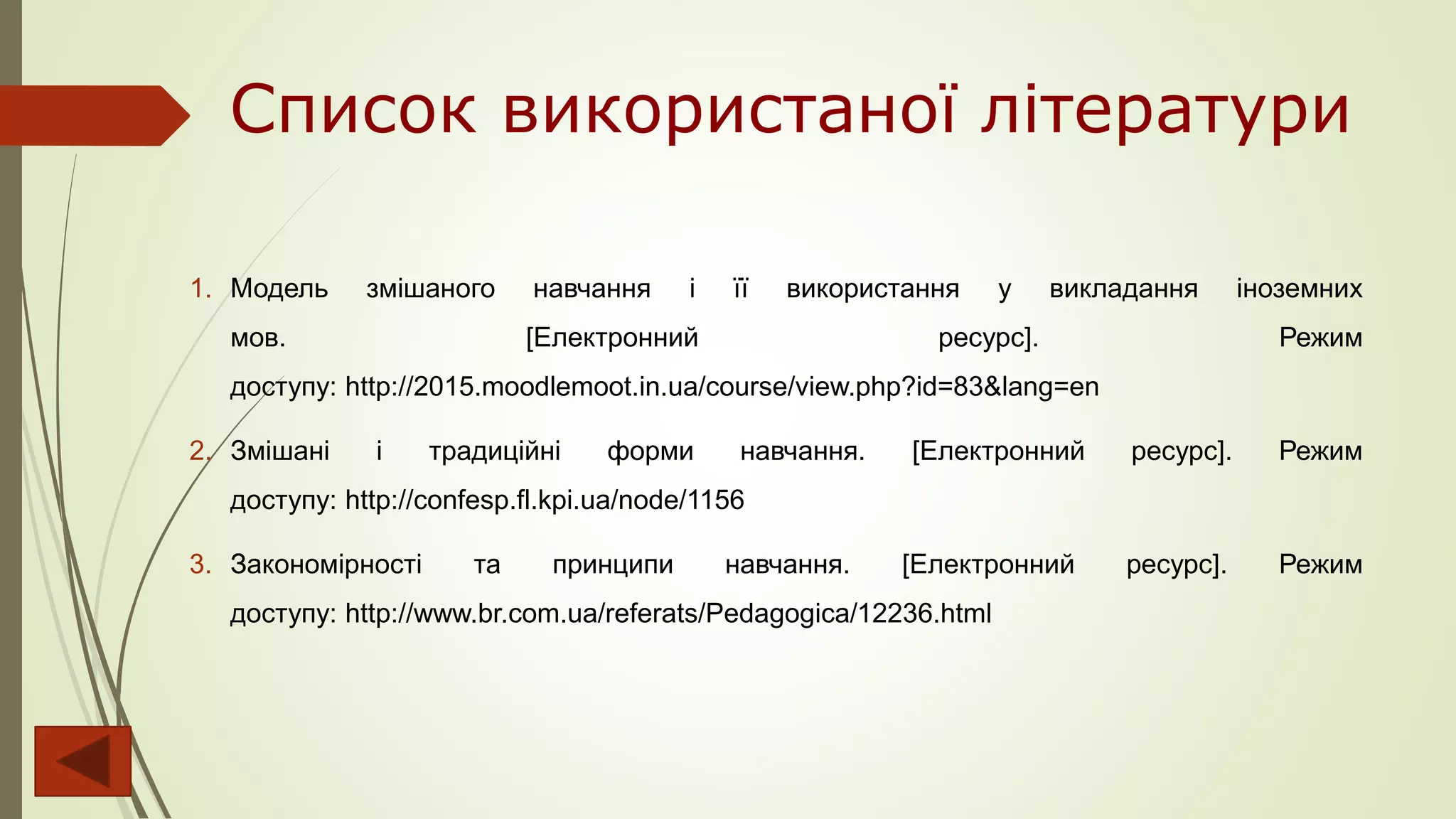 Список використаної літератури
1. Модель змішаного навчання і її використання у викладання іноземних
мов. [Електронний ресурс]. Режим
доступу: http://2015.moodlemoot.in.ua/course/view.php?id=83&lang=en
2. Змішані і традиційні форми навчання. [Електронний ресурс]. Режим
доступу: http://confesp.fl.kpi.ua/node/1156
3. Закономірності та принципи навчання. [Електронний ресурс]. Режим
доступу: http://www.br.com.ua/referats/Pedagogica/12236.html
 
