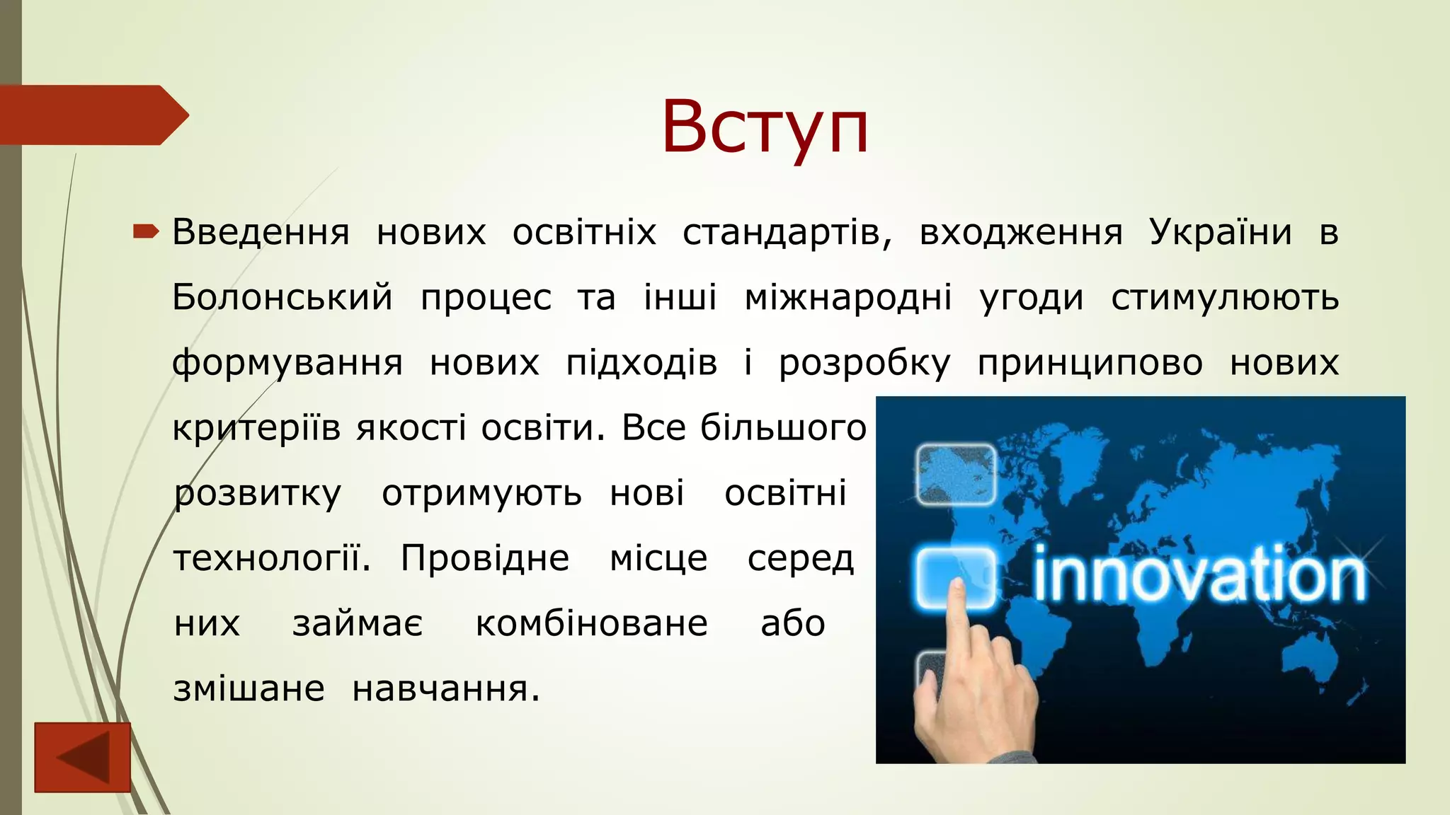 Вступ
 Введення нових освітніх стандартів, входження України в
Болонський процес та інші міжнародні угоди стимулюють
формування нових підходів і розробку принципово нових
критеріїв якості освіти. Все більшого
розвитку отримують нові освітні
технології. Провідне місце серед
них займає комбіноване або
змішане навчання.
 