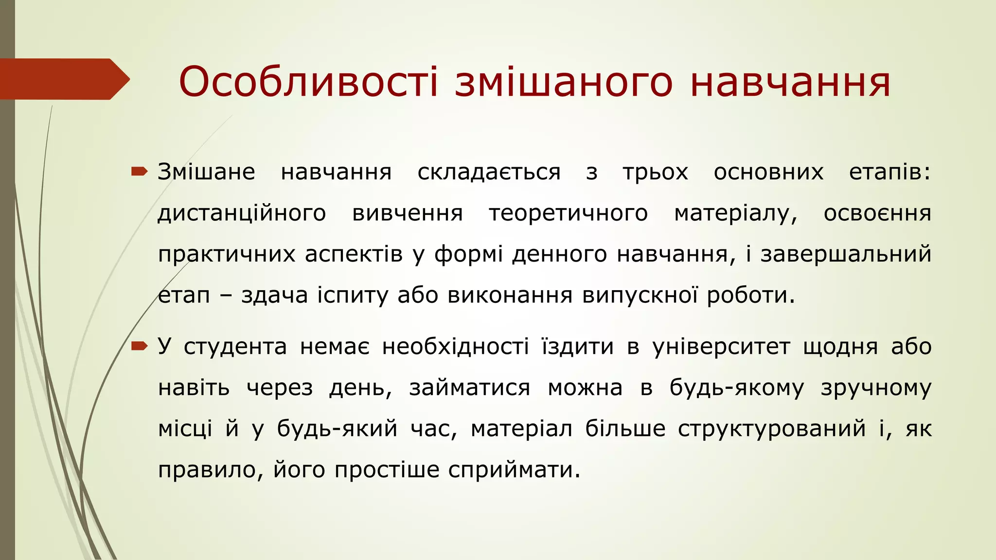 Особливості змішаного навчання
 Змішане навчання складається з трьох основних етапів:
дистанційного вивчення теоретичного матеріалу, освоєння
практичних аспектів у формі денного навчання, і завершальний
етап – здача іспиту або виконання випускної роботи.
 У студента немає необхідності їздити в університет щодня або
навіть через день, займатися можна в будь-якому зручному
місці й у будь-який час, матеріал більше структурований і, як
правило, його простіше сприймати.
 