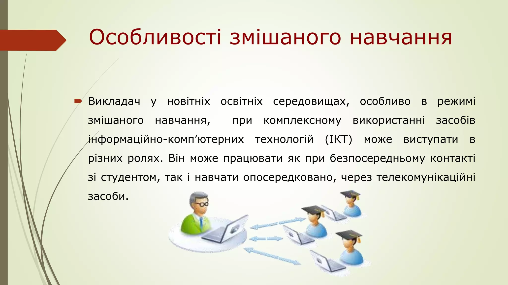 Особливості змішаного навчання
 Викладач у новітніх освітніх середовищах, особливо в режимі
змішаного навчання, при комплексному використанні засобів
інформаційно-комп’ютерних технологій (ІКТ) може виступати в
різних ролях. Він може працювати як при безпосередньому контакті
зі студентом, так і навчати опосередковано, через телекомунікаційні
засоби.
 