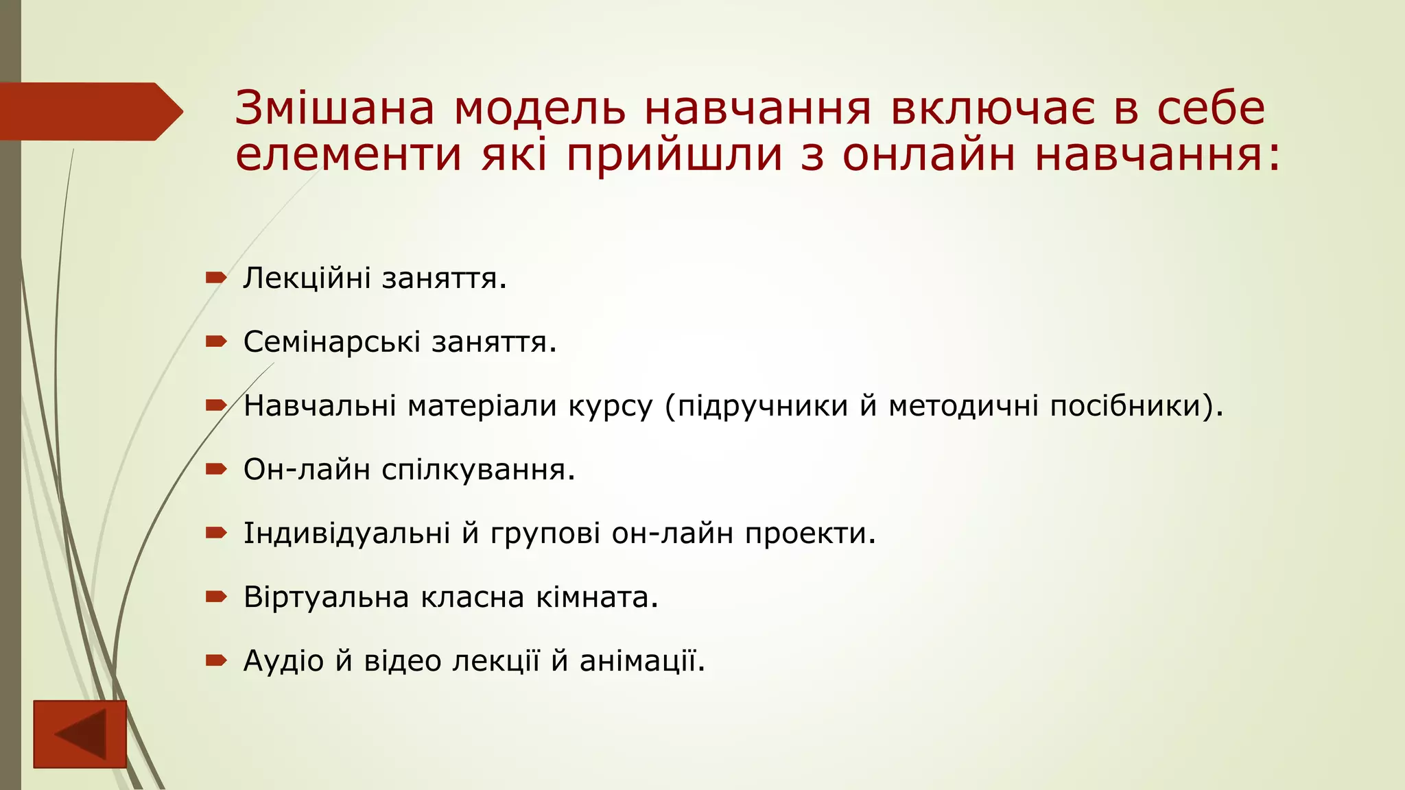 Змішана модель навчання включає в себе
елементи які прийшли з онлайн навчання:
 Лекційні заняття.
 Семінарські заняття.
 Навчальні матеріали курсу (підручники й методичні посібники).
 Он-лайн спілкування.
 Індивідуальні й групові он-лайн проекти.
 Віртуальна класна кімната.
 Аудіо й відео лекції й анімації.
 