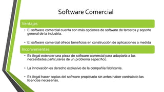 Software Comercial
Ventajas
• El software comercial cuenta con más opciones de software de terceros y soporte
general de la industria.
• El software comercial ofrece beneficios en construcción de aplicaciones a medida
Inconvenientes
• Es ilegal extender una pieza de software comercial para adaptarla a las
necesidades particulares de un problema específico.
• La innovación es derecho exclusivo de la compañía fabricante.
• Es ilegal hacer copias del software propietario sin antes haber contratado las
licencias necesarias.
 