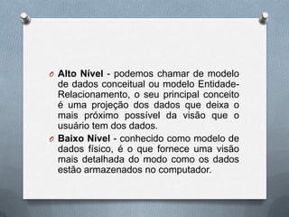 O Alto Nível - podemos chamar de modelo

de dados conceitual ou modelo EntidadeRelacionamento, o seu principal conceito
é uma projeção dos dados que deixa o
mais próximo possível da visão que o
usuário tem dos dados.
O Baixo Nível - conhecido como modelo de
dados físico, é o que fornece uma visão
mais detalhada do modo como os dados
estão armazenados no computador.

 
