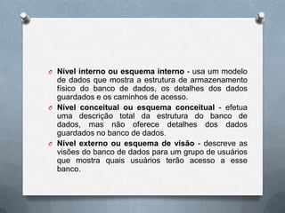 O Nível interno ou esquema interno - usa um modelo

de dados que mostra a estrutura de armazenamento
físico do banco de dados, os detalhes dos dados
guardados e os caminhos de acesso.
O Nível conceitual ou esquema conceitual - efetua
uma descrição total da estrutura do banco de
dados, mas não oferece detalhes dos dados
guardados no banco de dados.
O Nível externo ou esquema de visão - descreve as
visões do banco de dados para um grupo de usuários
que mostra quais usuários terão acesso a esse
banco.

 