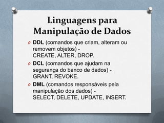 Linguagens para
Manipulação de Dados
O DDL (comandos que criam, alteram ou

removem objetos) CREATE, ALTER, DROP.
O DCL (comandos que ajudam na
segurança do banco de dados) GRANT, REVOKE.
O DML (comandos responsáveis pela
manipulação dos dados) SELECT, DELETE, UPDATE, INSERT.

 