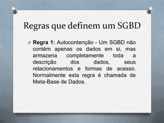 Regras que definem um SGBD
O Regra 1: Autocontenção - Um SGBD não

contém apenas os dados em si, mas
armazena
completamente
toda
a
descrição
dos
dados,
seus
relacionamentos e formas de acesso.
Normalmente esta regra é chamada de
Meta-Base de Dados.

 