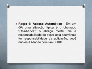 O Regra 6: Acesso Automático - Em um

GA uma situação típica é o chamado
“Dead-Lock”, o abraço mortal. Se a
responsabilidade de evitar esta ocorrência
for responsabilidade da aplicação, você
não está lidando com um SGBD.

 