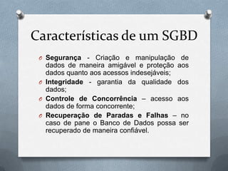 Características de um SGBD
O Segurança

- Criação e manipulação de
dados de maneira amigável e proteção aos
dados quanto aos acessos indesejáveis;
O Integridade - garantia da qualidade dos
dados;
O Controle de Concorrência – acesso aos
dados de forma concorrente;
O Recuperação de Paradas e Falhas – no
caso de pane o Banco de Dados possa ser
recuperado de maneira confiável.

 
