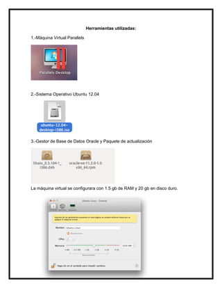 Herramientas utilizadas:
1.-Máquina Virtual Parallels
2.-Sistema Operativo Ubuntu 12.04
3.-Gestor de Base de Datos Oracle y Paquete de actualización
La máquina virtual se configurara con 1.5 gb de RAM y 20 gb en disco duro.
 