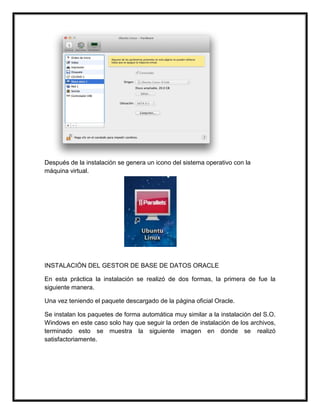 Después de la instalación se genera un icono del sistema operativo con la
máquina virtual.
INSTALACIÓN DEL GESTOR DE BASE DE DATOS ORACLE
En esta práctica la instalación se realizó de dos formas, la primera de fue la
siguiente manera.
Una vez teniendo el paquete descargado de la página oficial Oracle.
Se instalan los paquetes de forma automática muy similar a la instalación del S.O.
Windows en este caso solo hay que seguir la orden de instalación de los archivos,
terminado esto se muestra la siguiente imagen en donde se realizó
satisfactoriamente.
 