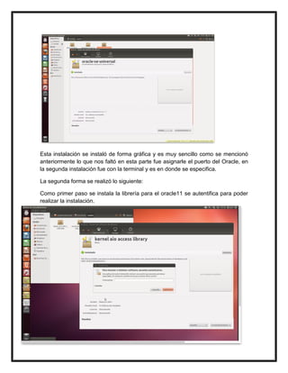 Esta instalación se instaló de forma gráfica y es muy sencillo como se mencionó
anteriormente lo que nos faltó en esta parte fue asignarle el puerto del Oracle, en
la segunda instalación fue con la terminal y es en donde se especifica.
La segunda forma se realizó lo siguiente:
Como primer paso se instala la librería para el oracle11 se autentifica para poder
realizar la instalación.
 