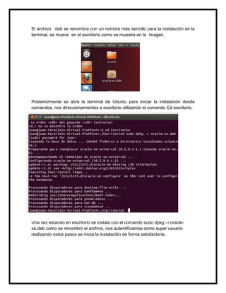 El archivo .deb se renombra con un nombre más sencillo para la instalación en la
terminal, se mueve en el escritorio como se muestra en la imagen.
Posteriormente se abre la terminal de Ubuntu para iniciar la instalación desde
comandos, nos direccionamientos a escritorio utilizando el comando Cd escritorio.
Una vez estando en escritorio se instala con el comando sudo dpkg –i oracle-
xe.deb como se renombro el archivo, nos autentificamos como super usuario
realizando estos pasos se inicia la instalación de forma satisfactoria.
 
