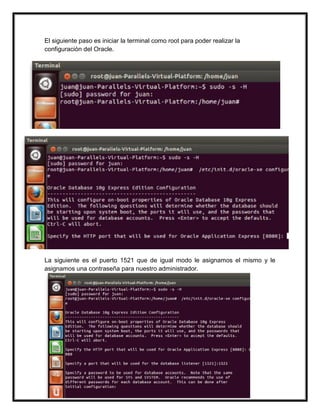 El siguiente paso es iniciar la terminal como root para poder realizar la
configuración del Oracle.
Una vez logeado como root, utilizamos el comando /etc/init.d/oracle-xe configure y
nos saldrá la opción del puerto 8080, que en nuestro coso seria el mismo.
La siguiente es el puerto 1521 que de igual modo le asignamos el mismo y le
asignamos una contraseña para nuestro administrador.
 