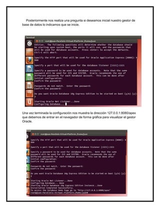 Posteriormente nos realiza una pregunta si deseamos inicial nuestro gestor de
base de datos lo indicamos que se inicie.
Una vez terminada la configuración nos muestra la dirección 127.0.0.1:8080/apex
que debemos de entrar en el navegador de forma gráfica para visualizar el gestor
Oracle.
 