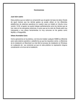 Conclusiones
Juan león castro
Esta práctica que se realizó se comprendió que el gestor de base de datos Oracle
de igual manera que los demás gestos se puede utilizar en los diferentes
plataformas de sistemas operativos en nuestro caso se instaló en Ubuntu Linux
versión 12.04, el gestor se puede trabajar perfectamente como los demás que se
han visto en los semestres anteriores, lo poco que se ha visto de Oracle está muy
interesante y nos ofrece herramientas no muy comunes en los gestos como
MySQL o PostgreSQL.
Ulises Avendaño Cano
Como apreciamos en la práctica, a la hora de instalar cualquier SGBD es diferente
para cada sistema operativo o plataforma ya que los requisitos varían, a diferencia
de la instalación en Macintosh es más fácil el proceso de instalación en Windows
en cualquiera de sus versiones ya que en esta práctica no represento ninguna
complicación a la hora de la instalación.
 