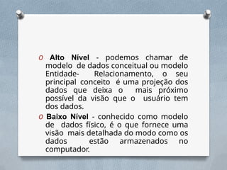 O Alto Nível - podemos chamar de
modelo de dados conceitual ou modelo
Entidade- Relacionamento, o seu
principal conceito é uma projeção dos
dados que deixa o mais próximo
possível da visão que o usuário tem
dos dados.
O Baixo Nível - conhecido como modelo
de dados físico, é o que fornece uma
visão mais detalhada do modo como os
dados estão armazenados no
computador.
 