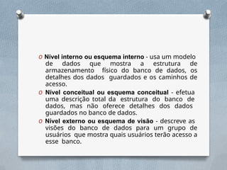 O Nível interno ou esquema interno - usa um modelo
de dados que mostra a estrutura de
armazenamento físico do banco de dados, os
detalhes dos dados guardados e os caminhos de
acesso.
O Nível conceitual ou esquema conceitual - efetua
uma descrição total da estrutura do banco de
dados, mas não oferece detalhes dos dados
guardados no banco de dados.
O Nível externo ou esquema de visão - descreve as
visões do banco de dados para um grupo de
usuários que mostra quais usuários terão acesso a
esse banco.
 