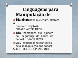 Linguagens para
Manipulação de
Dados
O DDL (comandos que criam, alteram
ou
removem objetos) -
CREATE, ALTER, DROP.
O DCL (comandos que ajudam
na segurança do banco de
dados) - GRANT, REVOKE.
O DML (comandos responsáveis
pela manipulação dos dados) -
SELECT, DELETE, UPDATE, INSERT.
 