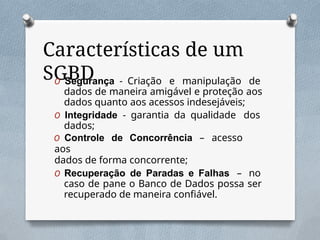Características de um
SGBD
O Segurança - Criação e manipulação de
dados de maneira amigável e proteção aos
dados quanto aos acessos indesejáveis;
O Integridade - garantia da qualidade dos
dados;
O Controle de Concorrência – acesso
aos
dados de forma concorrente;
O Recuperação de Paradas e Falhas – no
caso de pane o Banco de Dados possa ser
recuperado de maneira confiável.
 