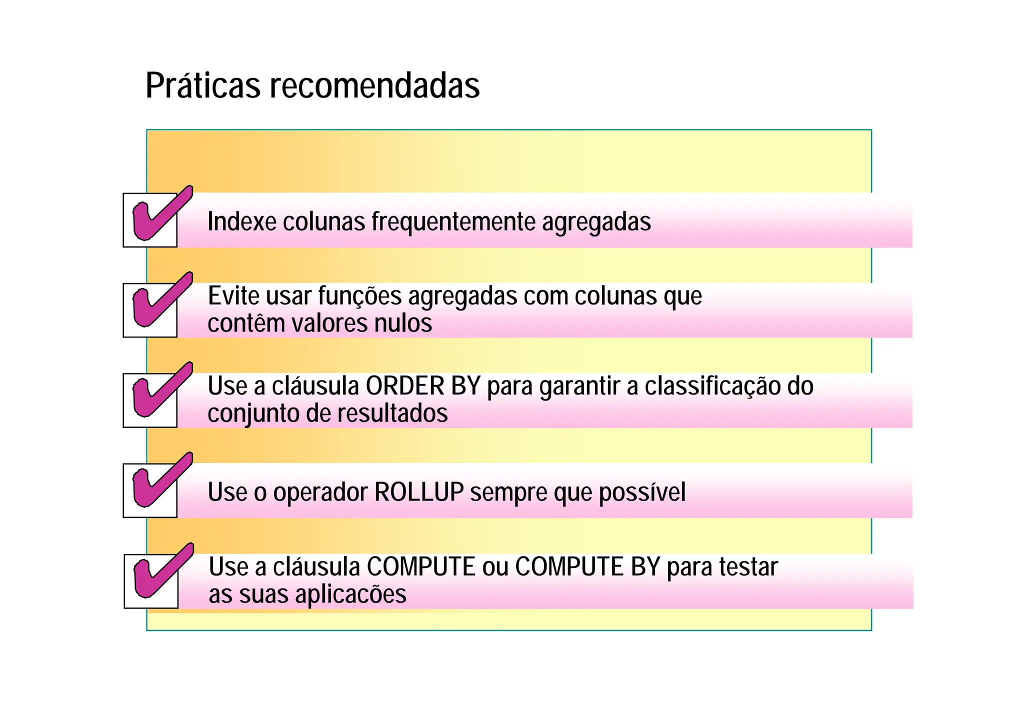 Práticas recomendadas
Use a cláusula COMPUTE ou COMPUTE BY para testar
as suas aplicacões
Use a cláusula COMPUTE ou COMPUTE BY para testar
as suas aplicacões
Indexe colunas frequentemente agregadas
Indexe colunas frequentemente agregadas
Evite usar funções agregadas com colunas que
contêm valores nulos
Evite usar funções agregadas com colunas que
contêm valores nulos
Use a cláusula ORDER BY para garantir a classificação do
conjunto de resultados
Use a cláusula ORDER BY para garantir a classificação do
conjunto de resultados
Use o operador ROLLUP sempre que possível
Use o operador ROLLUP sempre que possível
 