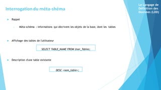  Rappel
o Méta-schéma : informations qui décrivent les objets de la base, dont les tables
 Affichage des tables de l'utilisateur
 Description d'une table existante
SELECT TABLE_NAME FROM User_Tables;
DESC <nom_table>;
Interrogationdu méta-shéma
Le Langage de
Définition des
Données (LDD)
 