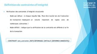  Vérification des contraintes d’intégrité structurelle
o Mode par défaut : à chaque requête SQL. Peut être lourde lors de l’exécution
de transaction impliquant un volume important de tuples avec de
nombreuses contraintes !
o Mode différé : indique que la vérification de la contrainte est différée à la fin
de la transaction
CONSTRAINT nom_contrainte [NOT] DEFERRABLE [INITIALLY {DEFERRED|IMMEDIATE}]
Définitionde contraintesd’intégrité
Le Langage de
Définition des
Données (LDD)
 