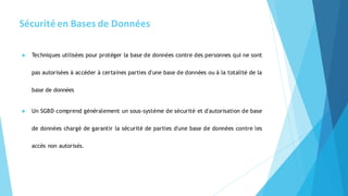 Sécurité en Bases de Données
 Techniques utilisées pour protéger la base de données contre des personnes qui ne sont
pas autorisées à accéder à certaines parties d'une base de données ou à la totalité de la
base de données
 Un SGBD comprend généralement un sous-système de sécurité et d'autorisation de base
de données chargé de garantir la sécurité de parties d'une base de données contre les
accès non autorisés.
 