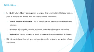 Définition
 Le SQL (Structured Query Language) est un langage de programmation utilisé pour stocker,
gérer et manipuler les données dans une base de données relationnelle.
o Base de données relationnelle : Stocke les informations sous forme de tables (lignes &
colonnes).
o Opérations SQL : Ajouter, modifier, supprimer, rechercher et récupérer des données.
o Optimisation : Permet d’améliorer les performances et la gestion des bases de données.
 SQL est essentiel pour interagir avec les bases de données et assurer une gestion efficace
des données.
 