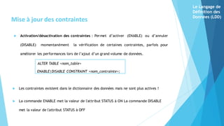  Activation/désactivation des contraintes : Permet d’activer (ENABLE) ou d’annuler
(DISABLE) momentanément la vérification de certaines contraintes, parfois pour
améliorer les performances lors de l’ajout d’un grand volume de données.
ALTER TABLE <nom_table>
ENABLE|DISABLE CONSTRAINT <nom_contrainte>;
Mise à jour des contraintes
 Les contraintes existent dans le dictionnaire des données mais ne sont plus actives !
 La commande ENABLE met la valeur de l'attribut STATUS à ON La commande DISABLE
met la valeur de l'attribut STATUS à OFF
Le Langage de
Définition des
Données (LDD)
 
