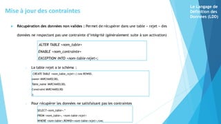  Récupération des données non valides : Permet de récupérer dans une table « rejet » des
données ne respectant pas une contrainte d’intégrité (généralement suite à son activation)
ALTER TABLE <nom_table>
ENABLE <nom_contrainte>
EXCEPTION INTO <nom-table-rejet>;
o La table rejet a le schéma :
CREATE TABLE <nom_table_rejet> ( row ROWID,
owner VARCHAR2(30),
Table_name VARCHAR2(30),
Constraint VARCHAR2(30)
);
o Pour récupérer les données ne satisfaisant pas les contraintes
SELECT <nom_table>.*
FROM <nom_table>, <nom-table-rejet>
WHERE <nom-table>.ROWID=<nom-table-rejet>.row;
Mise à jour des contraintes
Le Langage de
Définition des
Données (LDD)
 